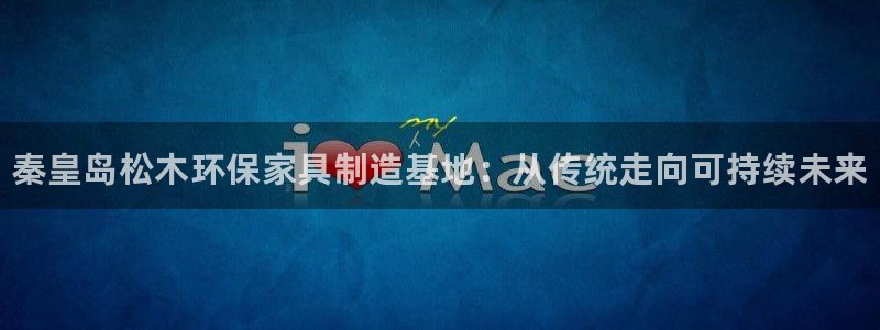 杏耀平台已7O777：秦皇岛松木环保家具制造基地：从传统走向